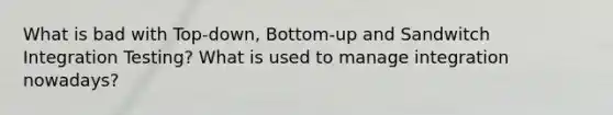 What is bad with Top-down, Bottom-up and Sandwitch Integration Testing? What is used to manage integration nowadays?