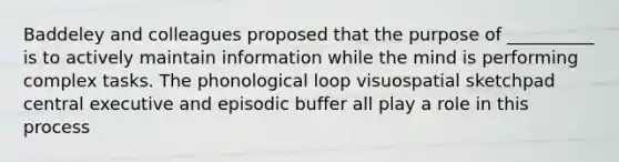 Baddeley and colleagues proposed that the purpose of __________ is to actively maintain information while the mind is performing complex tasks. The phonological loop visuospatial sketchpad central executive and episodic buffer all play a role in this process