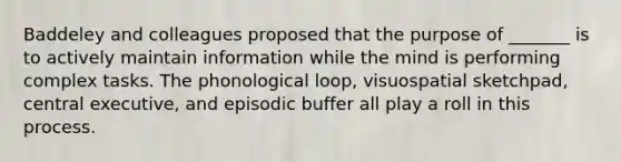 Baddeley and colleagues proposed that the purpose of _______ is to actively maintain information while the mind is performing complex tasks. The phonological loop, visuospatial sketchpad, central executive, and episodic buffer all play a roll in this process.