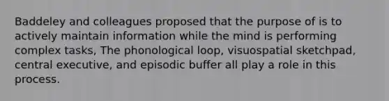 Baddeley and colleagues proposed that the purpose of is to actively maintain information while the mind is performing complex tasks, The phonological loop, visuospatial sketchpad, central executive, and episodic buffer all play a role in this process.