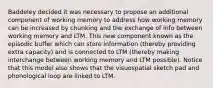 Baddeley decided it was necessary to propose an additional component of working memory to address how working memory can be increased by chunking and the exchange of info between working memory and LTM. This new component known as the episodic buffer which can store information (thereby providing extra capacity) and is connected to LTM (thereby making interchange between working memory and LTM possible). Notice that this model also shows that the visuospatial sketch pad and phonological loop are linked to LTM.