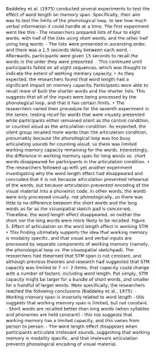 Baddeley et al. (1975) conducted several experiments to test the effect of word length on memory span. Specifically, their aim was to test the limits of the phonological loop, to see how much verbal information it could handle at a time. The first experiment went like this - The researchers prepared lists of four to eight words, with half of the lists using short words, and the other half using long words. - The lists were presented in ascending order, and there was a 1.5 seconds delay between each word. - Afterwards, participants were given 15 seconds to recall the words in the order they were presented. - This continued until participants failed on all eight sequences, which was thought to indicate the extent of working memory capacity. • As they expected, the researchers found that word length had a significant impact on memory capacity. Participants were able to recall more of both the shorter words and the shorter lists. This suggests that all of the inputs were being processed by the phonological loop, and that it has certain limits. • The researchers varied their procedure for the seventh experiment in the series, testing recall for words that were visually presented while participants either remained silent as the control condition, or counted aloud as the articulation condition. As expected, the silent group recalled more words than the articulation condition, presumably because the phonological loop was too busy articulating sounds for counting aloud, so there was limited working memory capacity remaining for the words. Interestingly, the difference in working memory span for long words vs. short words disappeared for participants in the articulation condition. • The researchers followed up with yet another experiment investigating why the word length effect had disappeared and concluded that it is not because articulation prevented rehearsal of the words, but because articulation prevented encoding of the visual material into a phonemic code. In other words, the words were only processed visually, not phonologically, so there was little to no difference between the short words and the long words as far as the visuospatial sketch pad is concerned, Therefore, the word length effect disappeared, so neither the short nor the long words were more likely to be recalled. Figure 5. Effect of articulation on the word length effect in working STM. • This finding ultimately supports the idea that working memory is modality specific, and that visual and verbal inputs are processed by separate components of working memory (namely, the phonological loop vs. the visuospatial sketchpad). The researchers had theorised that STM span is not constant, and although previous theories and research had suggested that STM capacity was limited to 7 +/- 2 items, that capacity could change with a number of factors, including word length. Put simply, STM capacity might be larger for a bundle of short words, and smaller for a handful of larger words. More specifically, the researchers reached the following conclusions (Baddeley et al., 1975): - Working memory span is inversely related to word length - this suggests that working memory span is limited, but not constant. - Short words are recalled better than long words (when syllables and phonemes are held constant) - this too suggests that working memory has a limited capacity, and this varies from person to person. - The word length effect disappears when participants articulate irrelevant sounds, suggesting that working memory is modality specific, and that irrelevant articulation prevents phonological encoding of visual material.