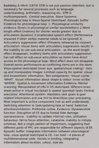 Baddeley & Hitch (1974) STM is not just passive retention- but is necessary for several processes such as language understanding, arithmetic, reasoning etc. STM is multicomponent: -Central executive -Slave Systems- Phonological loop & Visuo-Spatial Sketchpad -Episodic buffer Evidence for phonological loop: 1: Phonological similarity evidence (Errors in phonological similar words/letters) 2.Word length effect (memory for shorter words greater due to articulation duration) 3.Unattended speech effect (Performance impaired if other verbal material needs to be ignored) 4. Articulatory suppression effect (Prevents rehearsal by co/overt articulation. Visual items with articulatory suppression results in the inability to use sub-vocal articulation - as the word length effect disappears. Auditory items with articulatory suppression has not effect on sub-vocal articulation as items have direct access to the phonological loop- Word effect does not disappear. Overall worse performance as conflicting items are in the store Visuo-spatial sketchpad (inner eye, spatial/visual coding): -Sets up and manipulates images -Limited capacity for spatial, visual and kinaesthetic information. Two components: -Visual cache: 'WHAT'. Visual information about shape & colour -Inner scribe: 'WHERE'. Spatial & movement information Evidence: Mental scanning: Manipulation of info in VS sketchpad: different brain areas active in visual (occipital) & spatial (parietal) tasks Central executive: Attentional system- Maintains task goals & goal related information and use this to direct/bias your processing. Most important & active component (not as well understood). Switching attention to task/updating task at hand. Selective attention/inhibition. Prefrontal cortex. Evidence: Dysexecutive function: Disruption of CE due to frontal lobe damage (perseverance - inability to update internal rules, utilisation behaviour- fail to focus attention, catatonia- inability to initiate schemas. Not a single pattern of impairment, suggesting that different parts of PFC are responsible for different aspects of EF. Episodic buffer: Integrates information between phonological loop, visuo-spatial sketchpad & CE. Can hold ~4 pieces of multidimensional code. Assists in binding: integrating information about location, colour, size etc