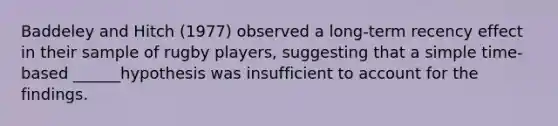 Baddeley and Hitch (1977) observed a long-term recency effect in their sample of rugby players, suggesting that a simple time-based ______hypothesis was insufficient to account for the findings.