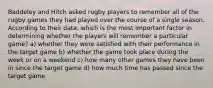 Baddeley and Hitch asked rugby players to remember all of the rugby games they had played over the course of a single season. According to their data, which is the most important factor in determining whether the players will remember a particular game? a) whether they were satisfied with their performance in the target game b) whether the game took place during the week or on a weekend c) how many other games they have been in since the target game d) how much time has passed since the target game