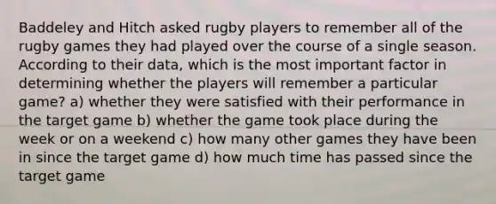 Baddeley and Hitch asked rugby players to remember all of the rugby games they had played over the course of a single season. According to their data, which is the most important factor in determining whether the players will remember a particular game? a) whether they were satisfied with their performance in the target game b) whether the game took place during the week or on a weekend c) how many other games they have been in since the target game d) how much time has passed since the target game