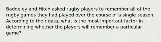 Baddeley and Hitch asked rugby players to remember all of the rugby games they had played over the course of a single season. According to their data, what is the most important factor in determining whether the players will remember a particular game?