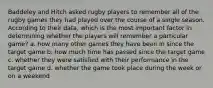 Baddeley and Hitch asked rugby players to remember all of the rugby games they had played over the course of a single season. According to their data, which is the most important factor in determining whether the players will remember a particular game? a. how many other games they have been in since the target game b. how much time has passed since the target game c. whether they were satisfied with their performance in the target game d. whether the game took place during the week or on a weekend