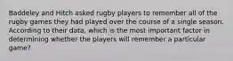 Baddeley and Hitch asked rugby players to remember all of the rugby games they had played over the course of a single season. According to their data, which is the most important factor in determining whether the players will remember a particular game?