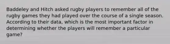 Baddeley and Hitch asked rugby players to remember all of the rugby games they had played over the course of a single season. According to their data, which is the most important factor in determining whether the players will remember a particular game?