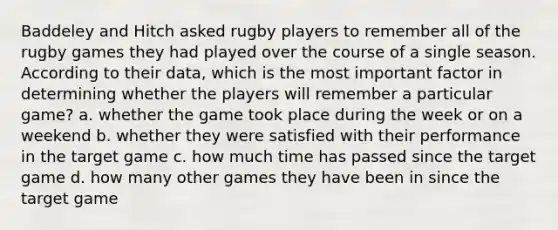 Baddeley and Hitch asked rugby players to remember all of the rugby games they had played over the course of a single season. According to their data, which is the most important factor in determining whether the players will remember a particular game? a. whether the game took place during the week or on a weekend b. whether they were satisfied with their performance in the target game c. how much time has passed since the target game d. how many other games they have been in since the target game