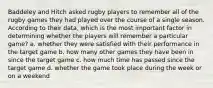 Baddeley and Hitch asked rugby players to remember all of the rugby games they had played over the course of a single season. According to their data, which is the most important factor in determining whether the players will remember a particular game? a. whether they were satisfied with their performance in the target game b. how many other games they have been in since the target game c. how much time has passed since the target game d. whether the game took place during the week or on a weekend