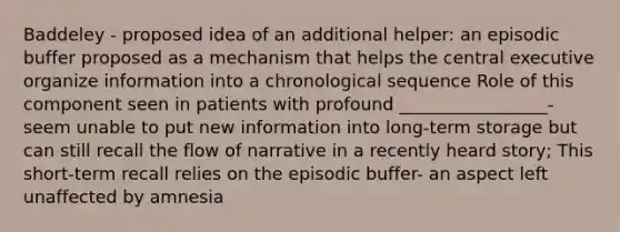 Baddeley - proposed idea of an additional helper: an episodic buffer proposed as a mechanism that helps the central executive organize information into a chronological sequence Role of this component seen in patients with profound _________________- seem unable to put new information into long-term storage but can still recall the flow of narrative in a recently heard story; This short-term recall relies on the episodic buffer- an aspect left unaffected by amnesia