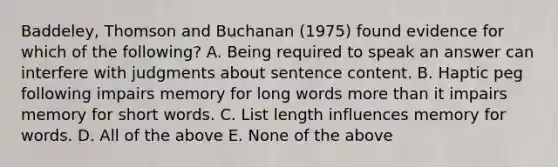 Baddeley, Thomson and Buchanan (1975) found evidence for which of the following? A. Being required to speak an answer can interfere with judgments about sentence content. B. Haptic peg following impairs memory for long words more than it impairs memory for short words. C. List length influences memory for words. D. All of the above E. None of the above