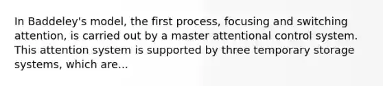 In Baddeley's model, the first process, focusing and switching attention, is carried out by a master attentional control system. This attention system is supported by three temporary storage systems, which are...