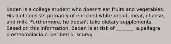 Baden is a college student who doesn't eat fruits and vegetables. His diet consists primarily of enriched white bread, meat, cheese, and milk. Furthermore, he doesn't take dietary supplements. Based on this information, Baden is at risk of _______. a.pellagra b.osteomalacia c. beriberi d. scurvy