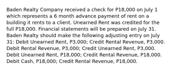 Baden Realty Company received a check for P18,000 on July 1 which represents a 6 month advance payment of rent on a building it rents to a client. Unearned Rent was credited for the full P18,000. Financial statements will be prepared on July 31. Baden Realty should make the following adjusting entry on July 31: Debit Unearned Rent, P3,000; Credit Rental Revenue, P3,000. Debit Rental Revenue, P3,000; Credit Unearned Rent, P3,000. Debit Unearned Rent, P18,000; Credit Rental Revenue, P18,000. Debit Cash, P18,000; Credit Rental Revenue, P18,000.