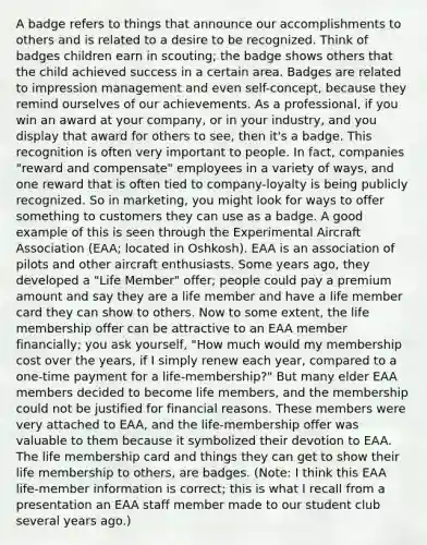 A badge refers to things that announce our accomplishments to others and is related to a desire to be recognized. Think of badges children earn in scouting; the badge shows others that the child achieved success in a certain area. Badges are related to impression management and even self-concept, because they remind ourselves of our achievements. As a professional, if you win an award at your company, or in your industry, and you display that award for others to see, then it's a badge. This recognition is often very important to people. In fact, companies "reward and compensate" employees in a variety of ways, and one reward that is often tied to company-loyalty is being publicly recognized. So in marketing, you might look for ways to offer something to customers they can use as a badge. A good example of this is seen through the Experimental Aircraft Association (EAA; located in Oshkosh). EAA is an association of pilots and other aircraft enthusiasts. Some years ago, they developed a "Life Member" offer; people could pay a premium amount and say they are a life member and have a life member card they can show to others. Now to some extent, the life membership offer can be attractive to an EAA member financially; you ask yourself, "How much would my membership cost over the years, if I simply renew each year, compared to a one-time payment for a life-membership?" But many elder EAA members decided to become life members, and the membership could not be justified for financial reasons. These members were very attached to EAA, and the life-membership offer was valuable to them because it symbolized their devotion to EAA. The life membership card and things they can get to show their life membership to others, are badges. (Note: I think this EAA life-member information is correct; this is what I recall from a presentation an EAA staff member made to our student club several years ago.)