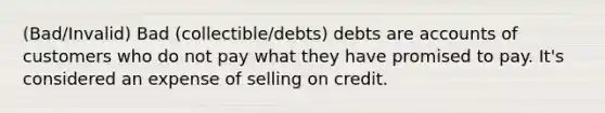 (Bad/Invalid) Bad (collectible/debts) debts are accounts of customers who do not pay what they have promised to pay. It's considered an expense of selling on credit.