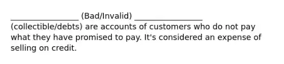 _________________ (Bad/Invalid) _________________ (collectible/debts) are accounts of customers who do not pay what they have promised to pay. It's considered an expense of selling on credit.