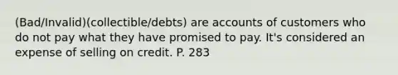 (Bad/Invalid)(collectible/debts) are accounts of customers who do not pay what they have promised to pay. It's considered an expense of selling on credit. P. 283