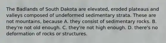 The Badlands of South Dakota are elevated, eroded plateaus and valleys composed of undeformed sedimentary strata. These are not mountains, because A. they consist of sedimentary rocks. B. they're not old enough. C. they're not high enough. D. there's no deformation of rocks or structures.