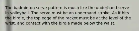 The badminton serve pattern is much like the underhand serve in volleyball. The serve must be an underhand stroke. As it hits the birdie, the top edge of the racket must be at the level of the wrist, and contact with the birdie made below the waist.