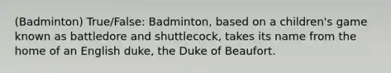 (Badminton) True/False: Badminton, based on a children's game known as battledore and shuttlecock, takes its name from the home of an English duke, the Duke of Beaufort.