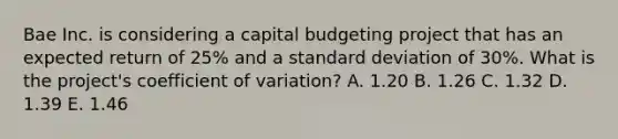 Bae Inc. is considering a capital budgeting project that has an expected return of 25% and a standard deviation of 30%. What is the project's coefficient of variation? A. 1.20 B. 1.26 C. 1.32 D. 1.39 E. 1.46