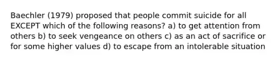 Baechler (1979) proposed that people commit suicide for all EXCEPT which of the following reasons? a) to get attention from others b) to seek vengeance on others c) as an act of sacrifice or for some higher values d) to escape from an intolerable situation