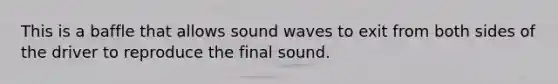 This is a baffle that allows sound waves to exit from both sides of the driver to reproduce the final sound.