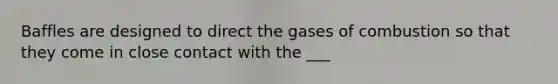 Baffles are designed to direct the gases of combustion so that they come in close contact with the ___