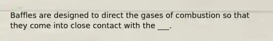 Baffles are designed to direct the gases of combustion so that they come into close contact with the ___.