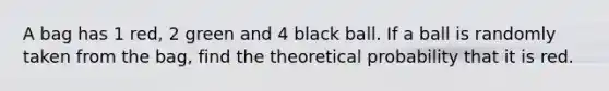 A bag has 1 red, 2 green and 4 black ball. If a ball is randomly taken from the bag, find the theoretical probability that it is red.