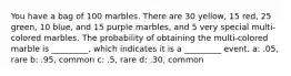 You have a bag of 100 marbles. There are 30 yellow, 15 red, 25 green, 10 blue, and 15 purple marbles, and 5 very special multi-colored marbles. The probability of obtaining the multi-colored marble is _________, which indicates it is a _________ event. a: .05, rare b: .95, common c: .5, rare d: .30, common