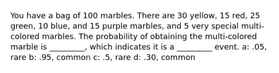 You have a bag of 100 marbles. There are 30 yellow, 15 red, 25 green, 10 blue, and 15 purple marbles, and 5 very special multi-colored marbles. The probability of obtaining the multi-colored marble is _________, which indicates it is a _________ event. a: .05, rare b: .95, common c: .5, rare d: .30, common