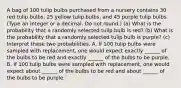 A bag of 100 tulip bulbs purchased from a nursery contains 30 red tulip​ bulbs, 25 yellow tulip​ bulbs, and 45 purple tulip bulbs. ​(Type an integer or a decimal. Do not​ round.) ​(a) What is the probability that a randomly selected tulip bulb is​ red? ​(b) What is the probability that a randomly selected tulip bulb is​ purple? ​(c) Interpret these two probabilities. A. If 100 tulip bulbs were sampled with​ replacement, one would expect exactly ______ of the bulbs to be red and exactly ______ of the bulbs to be purple. B. If 100 tulip bulbs were sampled with​ replacement, one would expect about ______ of the bulbs to be red and about ______ of the bulbs to be purple.