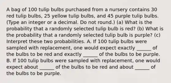 A bag of 100 tulip bulbs purchased from a nursery contains 30 red tulip​ bulbs, 25 yellow tulip​ bulbs, and 45 purple tulip bulbs. ​(Type an integer or a decimal. Do not​ round.) ​(a) What is the probability that a randomly selected tulip bulb is​ red? ​(b) What is the probability that a randomly selected tulip bulb is​ purple? ​(c) Interpret these two probabilities. A. If 100 tulip bulbs were sampled with​ replacement, one would expect exactly ______ of the bulbs to be red and exactly ______ of the bulbs to be purple. B. If 100 tulip bulbs were sampled with​ replacement, one would expect about ______ of the bulbs to be red and about ______ of the bulbs to be purple.