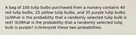 A bag of 100 tulip bulbs purchased from a nursery contains 40 red tulip​ bulbs, 25 yellow tulip​ bulbs, and 35 purple tulip bulbs. ​(a)What is the probability that a randomly selected tulip bulb is​ red? ​(b)What is the probability that a randomly selected tulip bulb is​ purple? ​(c)Interpret these two probabilities.