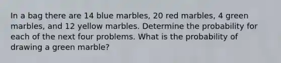 In a bag there are 14 blue marbles, 20 red marbles, 4 green marbles, and 12 yellow marbles. Determine the probability for each of the next four problems. What is the probability of drawing a green marble?