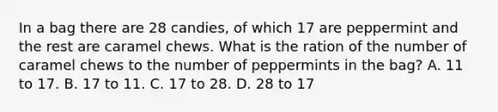 In a bag there are 28 candies, of which 17 are peppermint and the rest are caramel chews. What is the ration of the number of caramel chews to the number of peppermints in the bag? A. 11 to 17. B. 17 to 11. C. 17 to 28. D. 28 to 17