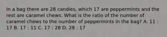 In a bag there are 28 candies, which 17 are peppermints and the rest are caramel chews. What is the ratio of the number of caramel chews to the number of peppermints in the bag? A. 11 : 17 B. 17 : 11 C. 17 : 28 D. 28 : 17