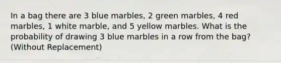 In a bag there are 3 blue marbles, 2 green marbles, 4 red marbles, 1 white marble, and 5 yellow marbles. What is the probability of drawing 3 blue marbles in a row from the bag? (Without Replacement)