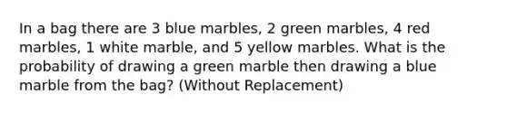 In a bag there are 3 blue marbles, 2 green marbles, 4 red marbles, 1 white marble, and 5 yellow marbles. What is the probability of drawing a green marble then drawing a blue marble from the bag? (Without Replacement)