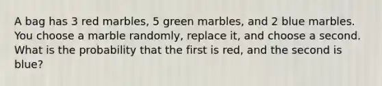 A bag has 3 red marbles, 5 green marbles, and 2 blue marbles. You choose a marble randomly, replace it, and choose a second. What is the probability that the first is red, and the second is blue?