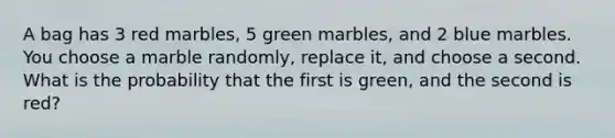 A bag has 3 red marbles, 5 green marbles, and 2 blue marbles. You choose a marble randomly, replace it, and choose a second. What is the probability that the first is green, and the second is red?