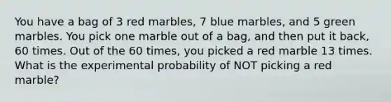 You have a bag of 3 red marbles, 7 blue marbles, and 5 green marbles. You pick one marble out of a bag, and then put it back, 60 times. Out of the 60 times, you picked a red marble 13 times. What is the experimental probability of NOT picking a red marble?