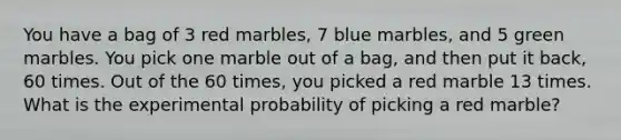 You have a bag of 3 red marbles, 7 blue marbles, and 5 green marbles. You pick one marble out of a bag, and then put it back, 60 times. Out of the 60 times, you picked a red marble 13 times. What is the experimental probability of picking a red marble?