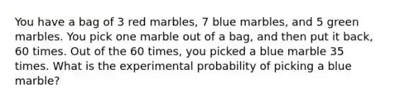 You have a bag of 3 red marbles, 7 blue marbles, and 5 green marbles. You pick one marble out of a bag, and then put it back, 60 times. Out of the 60 times, you picked a blue marble 35 times. What is the experimental probability of picking a blue marble?