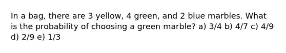 In a bag, there are 3 yellow, 4 green, and 2 blue marbles. What is the probability of choosing a green marble? a) 3/4 b) 4/7 c) 4/9 d) 2/9 e) 1/3